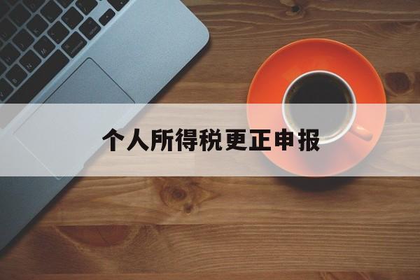 个人所得税更正申报(个人所得税更正申报可以增加人员吗)